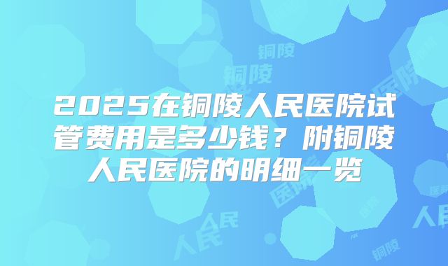 2025在铜陵人民医院试管费用是多少钱?附铜陵人民医院的明细一览
