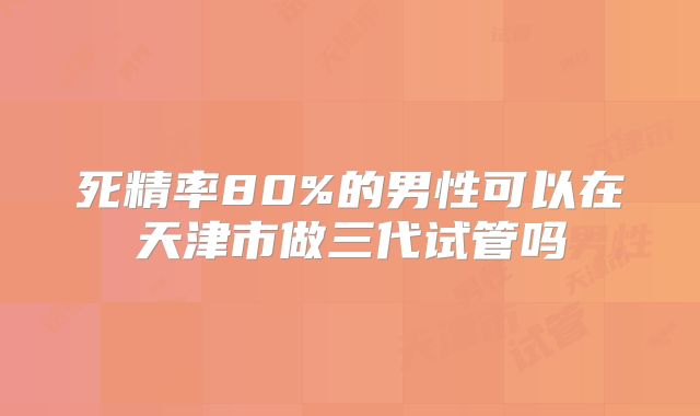 死精率80%的男性可以在天津市做三代试管吗