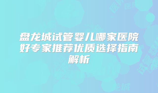 盘龙城试管婴儿哪家医院好专家推荐优质选择指南解析