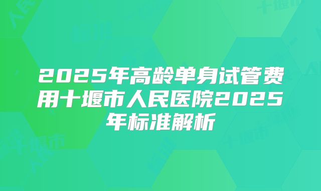 2025年高龄单身试管费用十堰市人民医院2025年标准解析