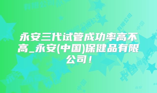 永安三代试管成功率高不高_永安(中国)保健品有限公司!