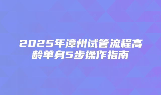 2025年漳州试管流程高龄单身5步操作指南