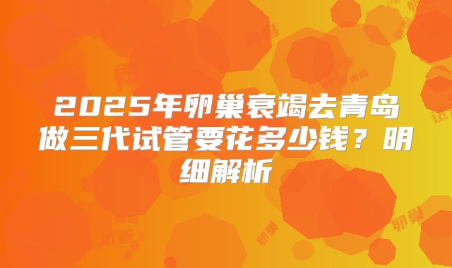 2025年卵巢衰竭去青岛做三代试管要花多少钱？明细解析