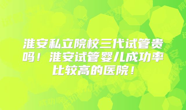 淮安私立院校三代试管贵吗！淮安试管婴儿成功率比较高的医院！