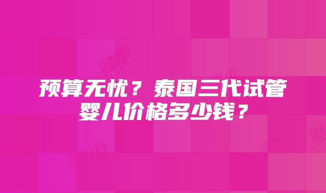 预算无忧？泰国三代试管婴儿价格多少钱？