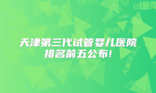 天津第三代试管婴儿医院排名前五公布!