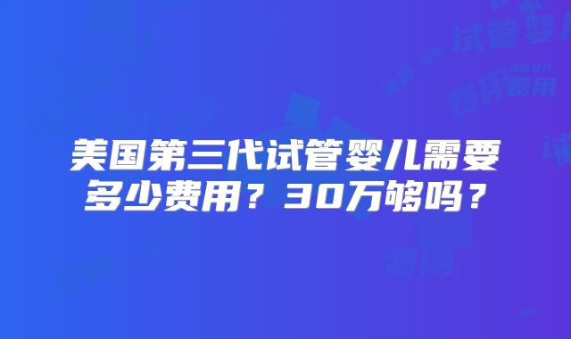 美国第三代试管婴儿需要多少费用？30万够吗？