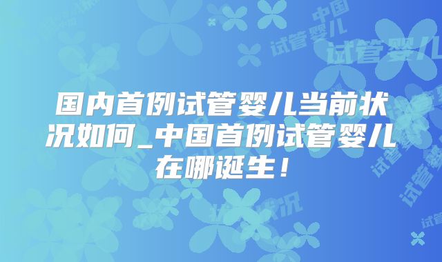 国内首例试管婴儿当前状况如何_中国首例试管婴儿在哪诞生!