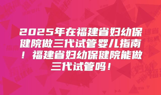 2025年在福建省妇幼保健院做三代试管婴儿指南！福建省妇幼保健院能做三代试管吗！
