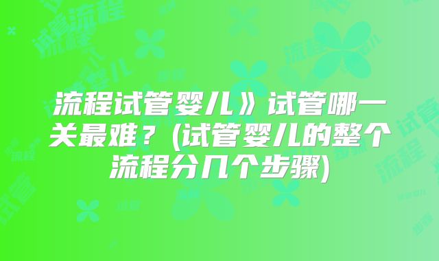 流程试管婴儿》试管哪一关最难？(试管婴儿的整个流程分几个步骤)