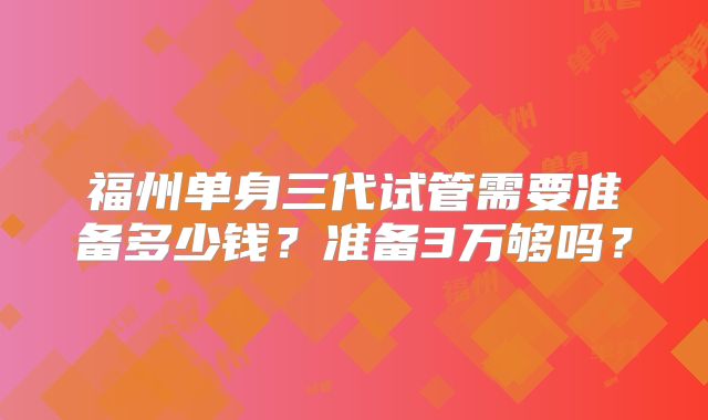 福州单身三代试管需要准备多少钱？准备3万够吗？