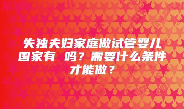 失独夫妇家庭做试管婴儿国家有 吗？需要什么条件才能做？