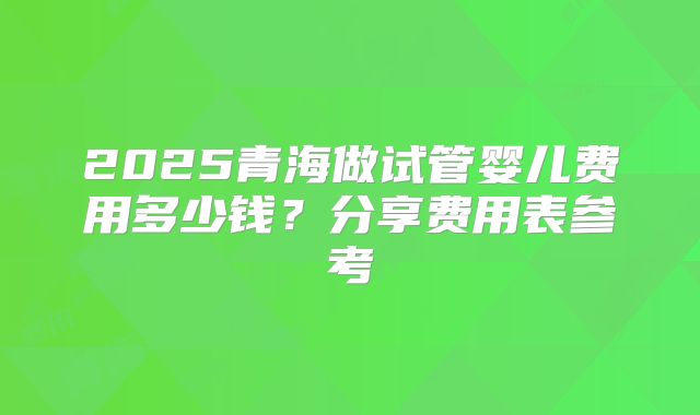2025青海做试管婴儿费用多少钱？分享费用表参考