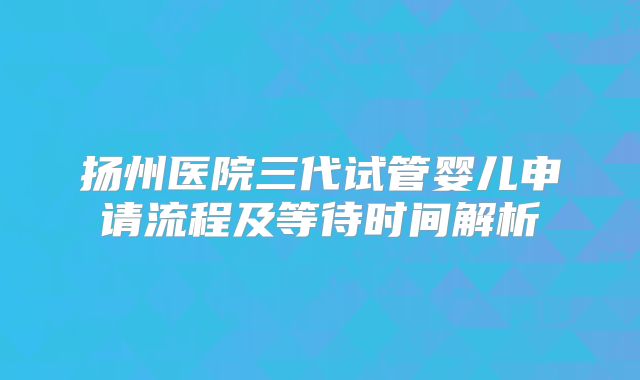 扬州医院三代试管婴儿申请流程及等待时间解析