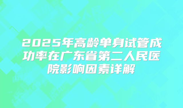 2025年高龄单身试管成功率在广东省第二人民医院影响因素详解