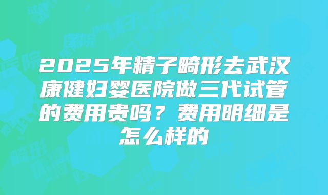 2025年精子畸形去武汉康健妇婴医院做三代试管的费用贵吗？费用明细是怎么样的
