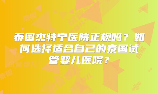 泰国杰特宁医院正规吗？如何选择适合自己的泰国试管婴儿医院？