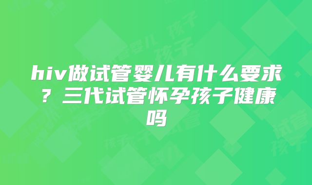hiv做试管婴儿有什么要求？三代试管怀孕孩子健康吗