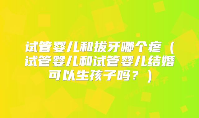 试管婴儿和拔牙哪个疼（试管婴儿和试管婴儿结婚可以生孩子吗？）