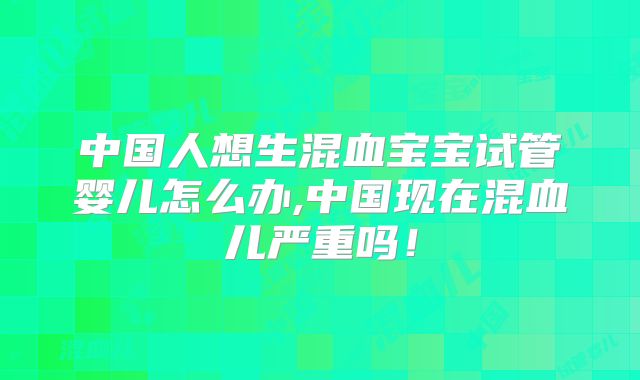 中国人想生混血宝宝试管婴儿怎么办,中国现在混血儿严重吗！