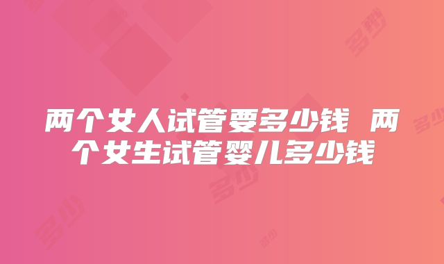两个女人试管要多少钱 两个女生试管婴儿多少钱