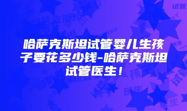 哈萨克斯坦试管婴儿生孩子要花多少钱-哈萨克斯坦试管医生！