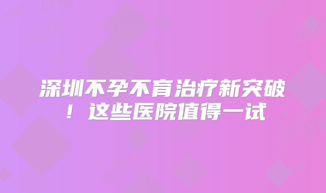 深圳不孕不育治疗新突破!这些医院值得一试