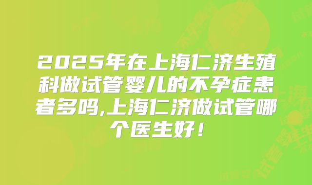 2025年在上海仁济生殖科做试管婴儿的不孕症患者多吗,上海仁济做试管哪个医生好!