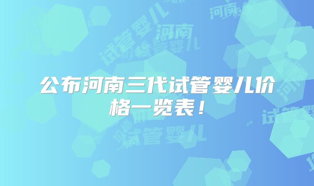 公布河南三代试管婴儿价格一览表！