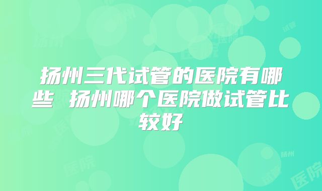 扬州三代试管的医院有哪些 扬州哪个医院做试管比较好