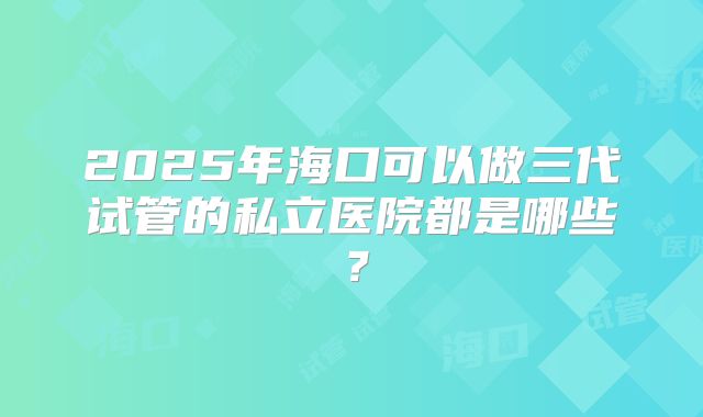 2025年海口可以做三代试管的私立医院都是哪些？