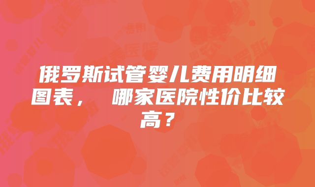 俄罗斯试管婴儿费用明细图表， 哪家医院性价比较高？