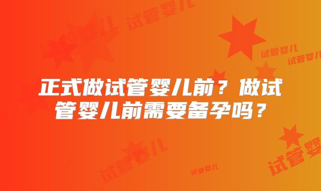 正式做试管婴儿前？做试管婴儿前需要备孕吗？