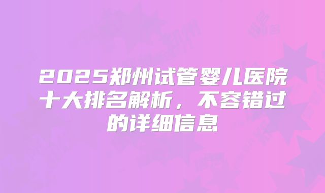 2025郑州试管婴儿医院十大排名解析，不容错过的详细信息