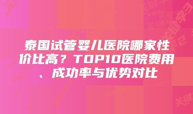 泰国试管婴儿医院哪家性价比高？TOP10医院费用、成功率与优势对比
