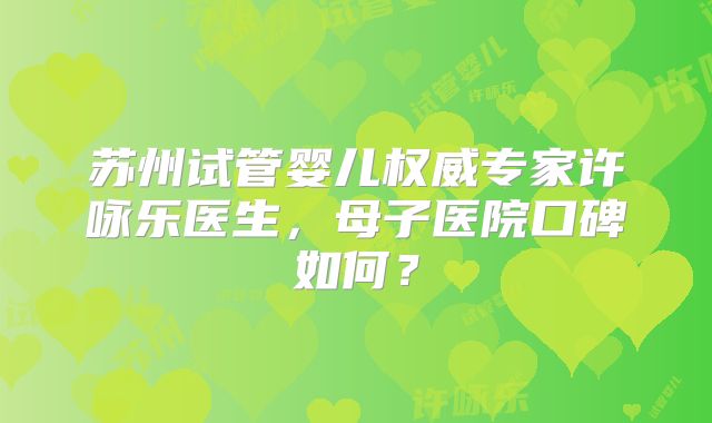 苏州试管婴儿权威专家许咏乐医生,母子医院口碑如何?
