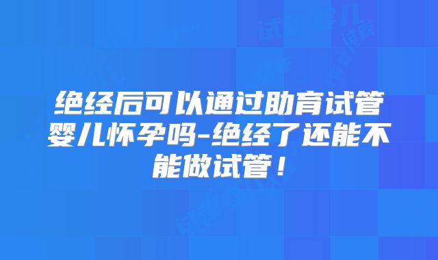 绝经后可以通过助育试管婴儿怀孕吗-绝经了还能不能做试管！
