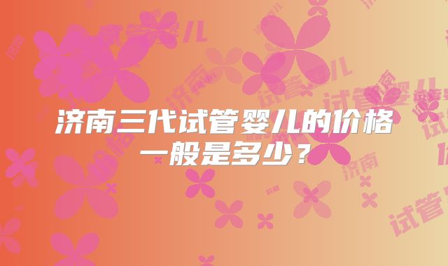 济南三代试管婴儿的价格一般是多少？