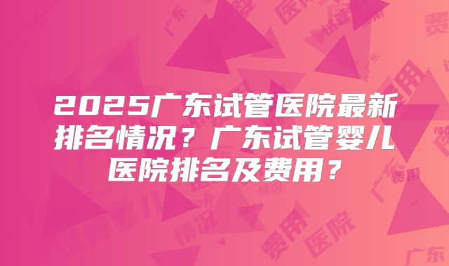 2025广东试管医院最新排名情况？广东试管婴儿医院排名及费用？