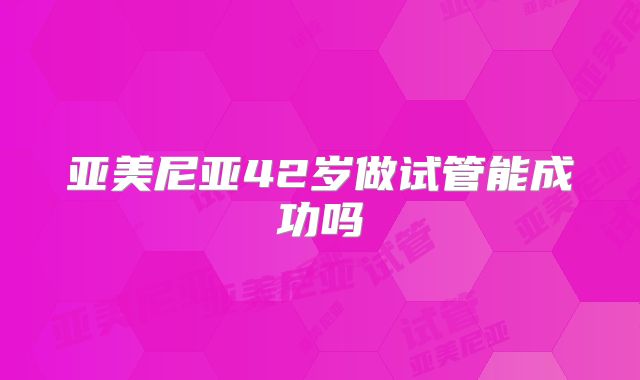 亚美尼亚42岁做试管能成功吗