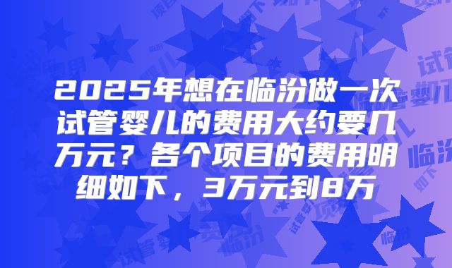2025年想在临汾做一次试管婴儿的费用大约要几万元？各个项目的费用明细如下，3万元到8万