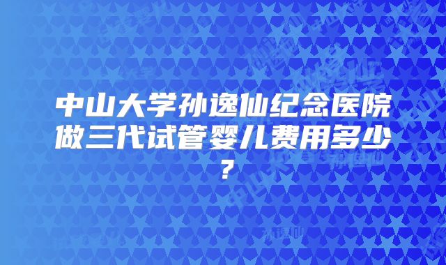 中山大学孙逸仙纪念医院做三代试管婴儿费用多少？