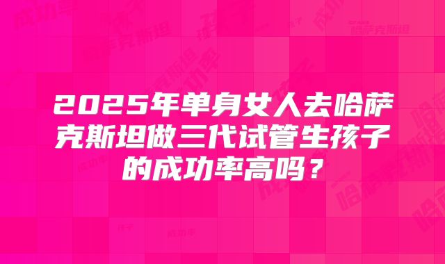 2025年单身女人去哈萨克斯坦做三代试管生孩子的成功率高吗？