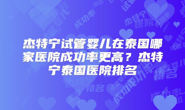 杰特宁试管婴儿在泰国哪家医院成功率更高？杰特宁泰国医院排名