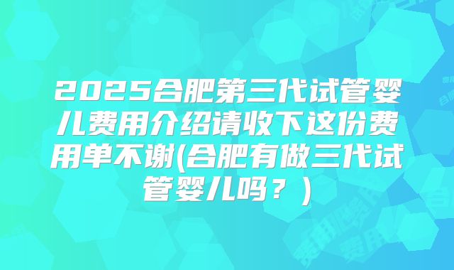 2025合肥第三代试管婴儿费用介绍请收下这份费用单不谢(合肥有做三代试管婴儿吗?)