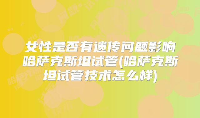 女性是否有遗传问题影响哈萨克斯坦试管(哈萨克斯坦试管技术怎么样)