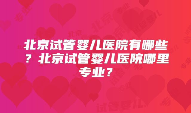 北京试管婴儿医院有哪些？北京试管婴儿医院哪里专业？