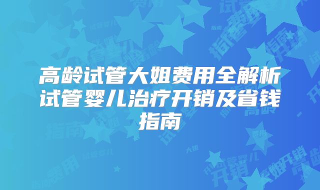 高龄试管大姐费用全解析试管婴儿治疗开销及省钱指南