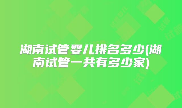 湖南试管婴儿排名多少(湖南试管一共有多少家)
