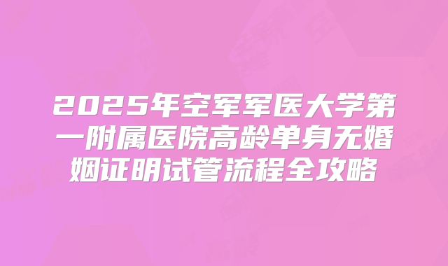 2025年空军军医大学第一附属医院高龄单身无婚姻证明试管流程全攻略